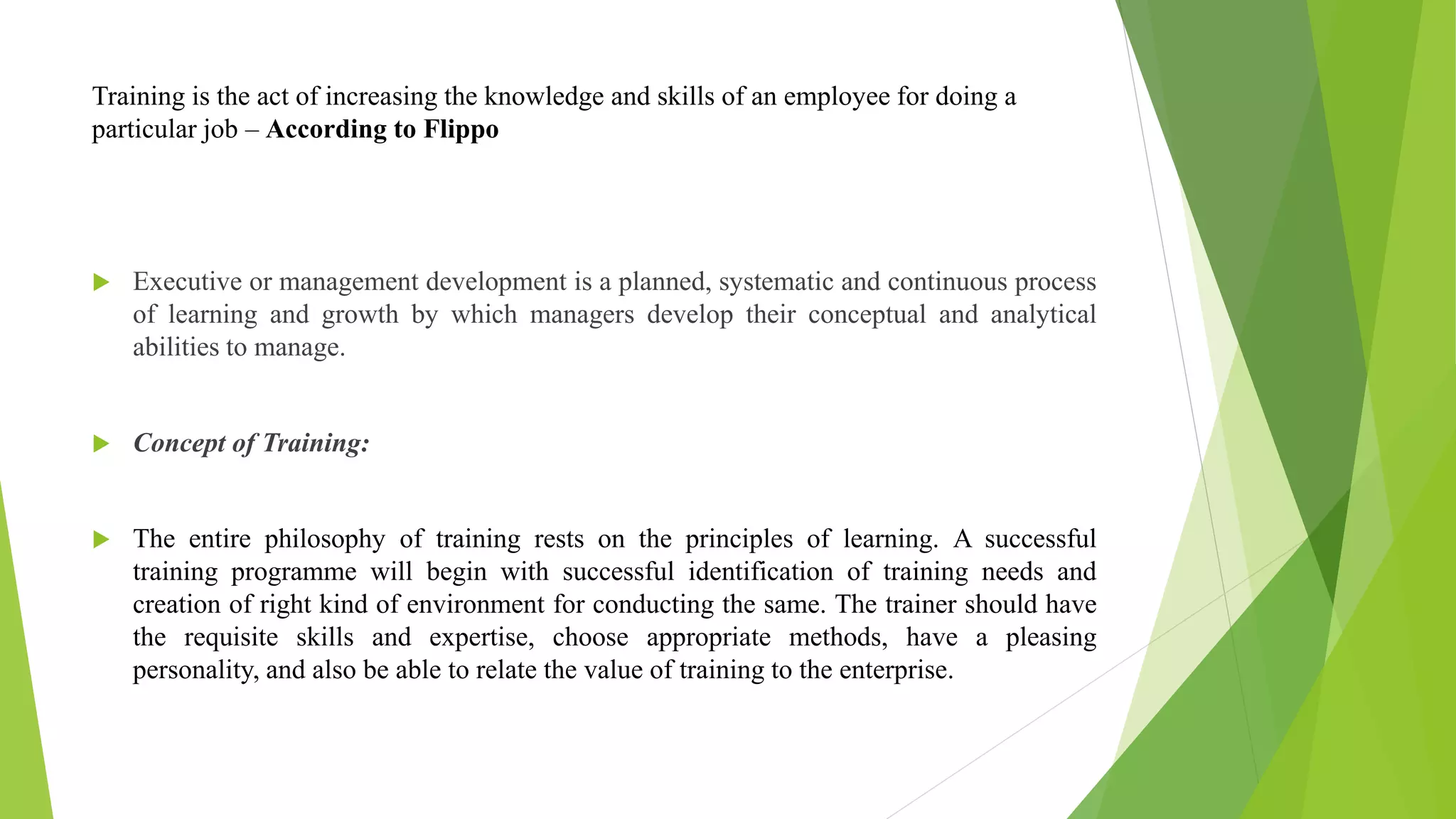 Training is the act of increasing the knowledge and skills of an employee for doing a
particular job – According to Flippo
 Executive or management development is a planned, systematic and continuous process
of learning and growth by which managers develop their conceptual and analytical
abilities to manage.
 Concept of Training:
 The entire philosophy of training rests on the principles of learning. A successful
training programme will begin with successful identification of training needs and
creation of right kind of environment for conducting the same. The trainer should have
the requisite skills and expertise, choose appropriate methods, have a pleasing
personality, and also be able to relate the value of training to the enterprise.
 