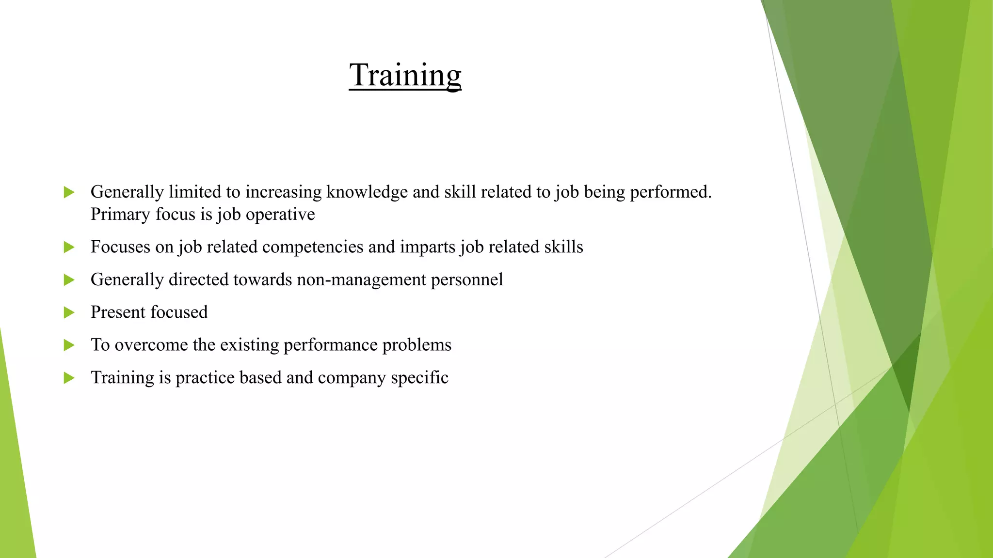 Training
 Generally limited to increasing knowledge and skill related to job being performed.
Primary focus is job operative
 Focuses on job related competencies and imparts job related skills
 Generally directed towards non-management personnel
 Present focused
 To overcome the existing performance problems
 Training is practice based and company specific
 