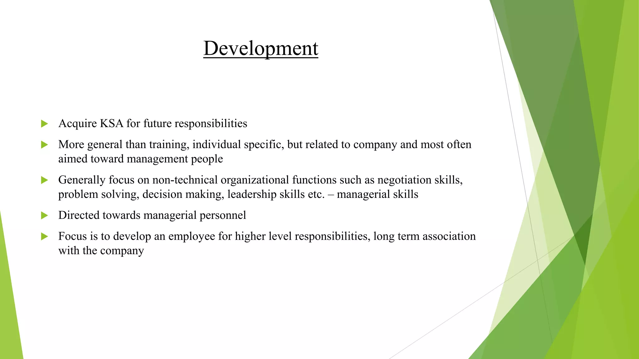 Development
 Acquire KSA for future responsibilities
 More general than training, individual specific, but related to company and most often
aimed toward management people
 Generally focus on non-technical organizational functions such as negotiation skills,
problem solving, decision making, leadership skills etc. – managerial skills
 Directed towards managerial personnel
 Focus is to develop an employee for higher level responsibilities, long term association
with the company
 