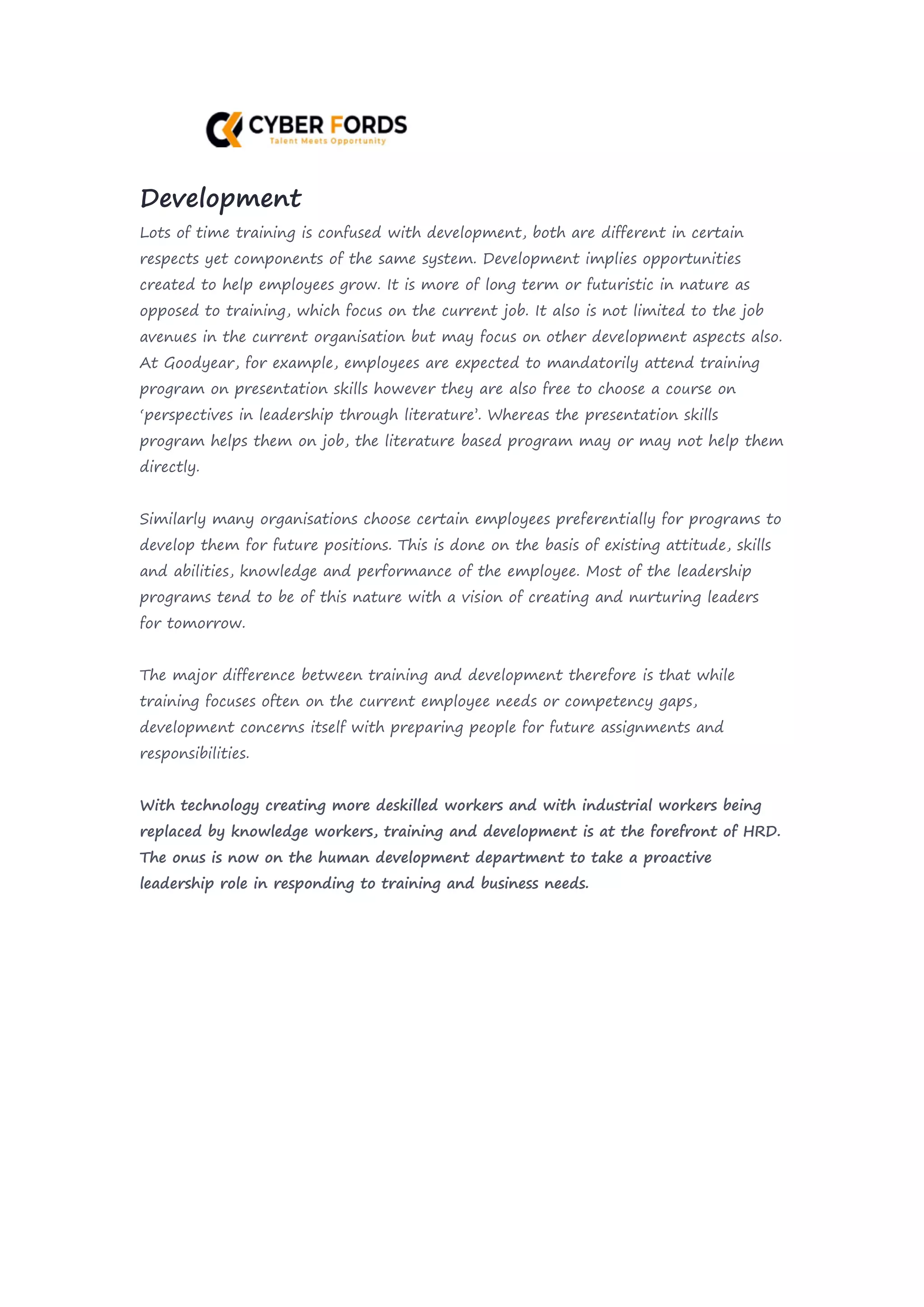 Development
Lots of time training is confused with development, both are different in certain
respects yet components of the same system. Development implies opportunities
created to help employees grow. It is more of long term or futuristic in nature as
opposed to training, which focus on the current job. It also is not limited to the job
avenues in the current organisation but may focus on other development aspects also.
At Goodyear, for example, employees are expected to mandatorily attend training
program on presentation skills however they are also free to choose a course on
‘perspectives in leadership through literature’. Whereas the presentation skills
program helps them on job, the literature based program may or may not help them
directly.
Similarly many organisations choose certain employees preferentially for programs to
develop them for future positions. This is done on the basis of existing attitude, skills
and abilities, knowledge and performance of the employee. Most of the leadership
programs tend to be of this nature with a vision of creating and nurturing leaders
for tomorrow.
The major difference between training and development therefore is that while
training focuses often on the current employee needs or competency gaps,
development concerns itself with preparing people for future assignments and
responsibilities.
With technology creating more deskilled workers and with industrial workers being
replaced by knowledge workers, training and development is at the forefront of HRD.
The onus is now on the human development department to take a proactive
leadership role in responding to training and business needs.
 