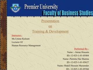 Presentation
on
Training & Development
Instructor:-
Ms.Umme Kulsum
Lecturer Of
Human Resource Management
Performed By:-
Name :- Imran Hossain
ID:-12-025-1-01-05484
Name:-Parmita Das Sharma
ID:-12-025-1-01-05627
Name:-Shakil Hossain Mazumder
ID:- 12-025-1-01-05566
 