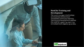Need for Training and
Development
The rapid changes in technology
and business environment
necessitate continuous learning.
Training and development address
the need for upskilling,reskilling,
and adapting to ket dynamics.
 