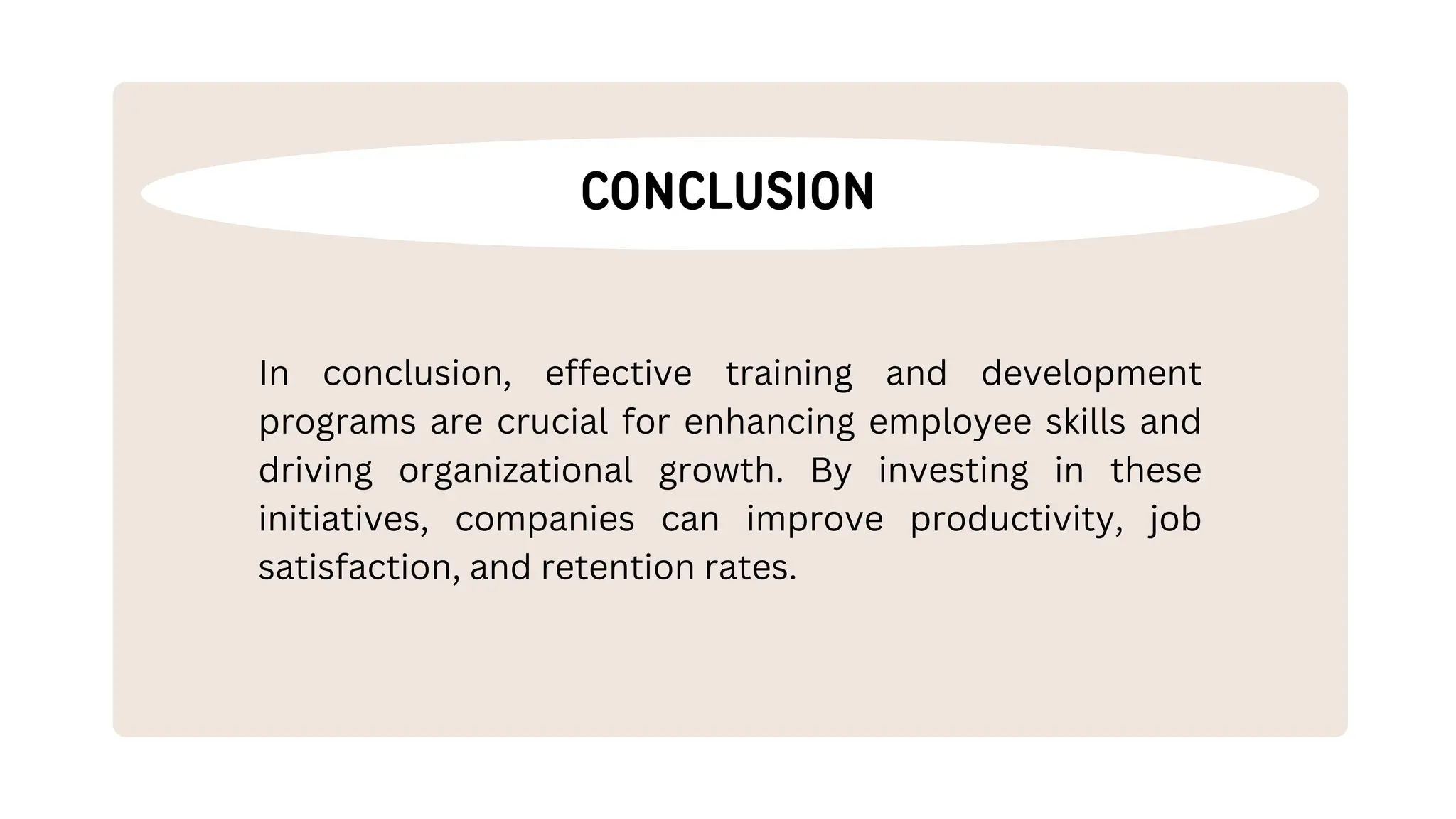 CONCLUSION
In conclusion, effective training and development
programs are crucial for enhancing employee skills and
driving organizational growth. By investing in these
initiatives, companies can improve productivity, job
satisfaction, and retention rates.