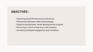 OBJECTIVES :
•Improving job performance and productivity.
•Enhancing employees’ skills and knowledge.
•Supporting employees’ career developmental program.
•Nurturing a culture of learning in the company.
•Increasing employee engagement and motivation.
 