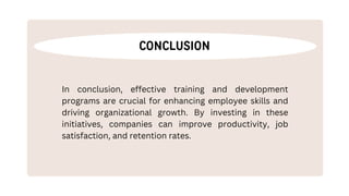 CONCLUSION
In conclusion, effective training and development
programs are crucial for enhancing employee skills and
driving organizational growth. By investing in these
initiatives, companies can improve productivity, job
satisfaction, and retention rates.
 