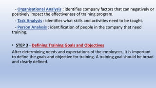 - Organisational Analysis : identifies company factors that can negatively or
positively impact the effectiveness of training program.
- Task Analysis : identifies what skills and activities need to be taught.
- Person Analysis : identification of people in the company that need
training.
• STEP 3 - Defining Training Goals and Objectives
After determining needs and expectations of the employees, it is important
to define the goals and objective for training. A training goal should be broad
and clearly defined.
 