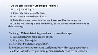 - On-the-job Training / Off-the-job Training :
On the job training is-
i. Generally more cost effective.
ii. Less disruptive to the business.
iii. Gain direct experience to a standard approved by the employer.
iv. On the job training is also productive, as the trainee are still working as
while learning.
Similarly, off-the-job training also have its own advantage-
i. Training becomes more reality-based.
ii. Directly applies to jobs.
iii. Increases the chance of retention.
iv. Prevent trainees from making costly mistakes or damaging equipments.
v. Allows instructors to give more personalized attention to the learners.
 