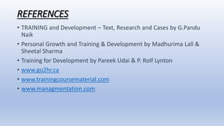 REFERENCES
• TRAINING and Development – Text, Research and Cases by G.Pandu
Naik
• Personal Growth and Training & Development by Madhurima Lall &
Sheetal Sharma
• Training for Development by Pareek Udai & P. Rolf Lynton
• www.go2hr.ca
• www.trainingcoursematerial.com
• www.managmentation.com
 