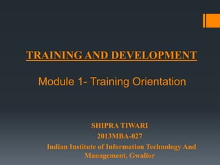 TRAINING AND DEVELOPMENT
Module 1- Training Orientation
SHIPRA TIWARI
2013MBA-027
Indian Institute of Information Technology And
Management, Gwalior
 