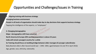 Opportunities and Challenges/Issues in Training
1. Aligning training with business strategy
Changing business environment
People in all levels of organization should make day to day decisions that supports business strategy
Tapping the intelligence of the experts, i.e “employees”
2. Changing demographics
Major demographics shift have occurred
North America & Europe-20% working population is above 55 years
India will remain youngest country for a while
So Training should focus on building bridge between older managers & younger subordinates
Baby Boomers (Born after Second world war – 1946 -1964, aged between 52 and 70 in April 2016)
Age, gender, race, ethnicity, nationality
 