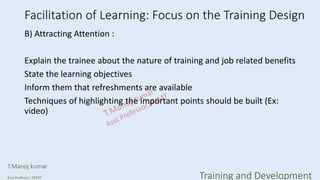 Facilitation of Learning: Focus on the Training Design
B) Attracting Attention :
Explain the trainee about the nature of training and job related benefits
State the learning objectives
Inform them that refreshments are available
Techniques of highlighting the important points should be built (Ex:
video)
T.Manoj kumar
Asst Professor, SKIMT Training and Development
 