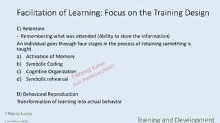 Facilitation of Learning: Focus on the Training Design
C) Retention
- Remembering what was attended (Ability to store the information)
An individual goes through four stages in the process of retaining something is
taught
a) Activation of Memory
b) Symbolic Coding
c) Cognitive Organization
d) Symbolic rehearsal
D) Behavioral Reproduction
Transformation of learning into actual behavior
T.Manoj kumar
Asst Professor, SKIMT Training and Development
 