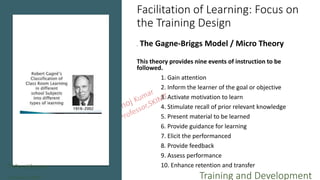 Facilitation of Learning: Focus on
the Training Design
. The Gagne-Briggs Model / Micro Theory
This theory provides nine events of instruction to be
followed.
1. Gain attention
2. Inform the learner of the goal or objective
3. Activate motivation to learn
4. Stimulate recall of prior relevant knowledge
5. Present material to be learned
6. Provide guidance for learning
7. Elicit the performanced
8. Provide feedback
9. Assess performance
10. Enhance retention and transferT.Manoj kumar
Asst Professor, SKIMT Training and Development
 