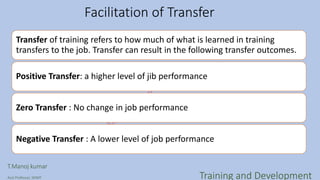 Facilitation of Transfer
Transfer of training refers to how much of what is learned in training
transfers to the job. Transfer can result in the following transfer outcomes.
Positive Transfer: a higher level of jib performance
Zero Transfer : No change in job performance
Negative Transfer : A lower level of job performance
T.Manoj kumar
Asst Professor, SKIMT Training and Development
 