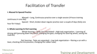 Facilitation of Transfer
I. Massed Vs Spaced Practice
Massed – Long, Continuous practice over a single session (4 hours training
continuous in one day)
Spaced – Short, broken down regular practice over a couple of days (Daily one
hour for 4 days)
ii. Whole Learning Vs Part Learning
Whole learning – Tasks are interrelated – High task organization – Learning of
driving skill (pressing down the clutch, changing the gear, changing the steering wheel, seeing the
road etc)
Part learning - Tasks are separated – Low task organization – Raising a car with a
lever, checking the tire pressure, changing the rubber tube)
T.Manoj kumar
Asst Professor, SKIMT Training and Development
 