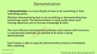 Demonstration
A demonstration is a visual display of how to do something or how
something works.
Whether demonstrating how to do something or demonstrating how
somethings works. The demonstration is most useful when your
training objectives are to increase knowledge & skills.
The most effective demonstration provides each trainee with resources
i.e equipments,materials, etc needed to do what is being
demonstrated.
Each trainee is able to copy the demonstration process immediately
after watching.
T.Manoj kumar
Asst Professor, SKIMT Training and Development
 