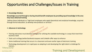 3. Knowledge Workers
Knowledge occurred through or during should benefit employees by providing equal knowledge in the area
they have obtained training
Defines these individuals as "high level employees who apply theoretical and analytical knowledge, acquired
through formal education, to develop new products or services".
4. Advances in technology
• Training executives must develop strategies for utilizing the available technology in a ways that meet their
business need
• Tools such as blogs,twitter,facebook,myspace and LinkedIn offer ways to enhance
• Some traditional training that occurs in a classroom and even earlier types of electronic training.
• Technology development is in rapid pace so adapting it and developing the right talent is challenge for
trainers.
Opportunities and Challenges/Issues in Training
T.Manoj kumar
Asst Professor, SKIMT Training and Development
 