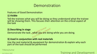 Demonstration
Features of Good Demonstration
1) Visible
Tell the trainees what you will be doing so they understand what the trainee
will be showing them. This focuses their attention on the critical aspect of
the task
2) Describing in stage
Demonstrate the task , what you are doing while you are doing.
3) Used in conjunction with real materials
Use the real material & equipment for demonstration & explain why each
part of the task should be performed
T.Manoj kumar
Asst Professor, SKIMT Training and Development
 