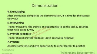 Demonstration
4. Encouraging
After the trainee completes the demonstration, it is time for the trainee
to try out
5. Intervening
Trainer must give the trainee an opportunity to do the task & describe
what he is doing & why
6. Provide Feedback
Trainer should provide feedback ,both positive & negative.
7. Practice
Allocate sometime and give opportunity to other learner to practice
T.Manoj kumar
Asst Professor, SKIMT Training and Development
 