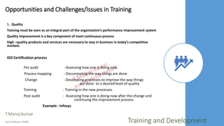 Opportunities and Challenges/Issues in Training
5.. Quality
Training must be seen as an integral part of the organization’s performance improvement system
Quality improvement is a key component of most continuous process
High –quality products and services are necessary to stay in business in today’s competitive
markets
ISO Certification process
Pre audit - Assessing how one is doing now
Process mapping - Documenting the way things are done
Change - Developing processes to improve the way things
are done to a desired level of quality
Training - Training in the new processes
Post audit - Assessing how one is doing now after the change and
continuing the improvement process
Example : Infosys
T.Manoj kumar
Asst Professor, SKIMT Training and Development
 