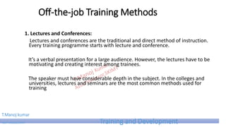 Off-the-job Training Methods
1. Lectures and Conferences:
Lectures and conferences are the traditional and direct method of instruction.
Every training programme starts with lecture and conference.
It’s a verbal presentation for a large audience. However, the lectures have to be
motivating and creating interest among trainees.
The speaker must have considerable depth in the subject. In the colleges and
universities, lectures and seminars are the most common methods used for
training
T.Manoj kumar
Asst Professor, SKIMT Training and Development
 