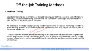 Off-the-job Training Methods
2. Vestibule Training:
Vestibule Training is a term for near-the-job training, as it offers access to something new
(learning). In vestibule training, the workers are trained in a prototype environment on
specific jobs in a special part of the plant.
An attempt is made to create working condition similar to the actual workshop conditions.
After training workers in such condition, the trained workers may be put on similar jobs in
the actual workshop.
This enables the workers to secure training in the best methods to work and to get rid of
initial nervousness. During the Second World War II, this method was used to train a large
number of workers in a short period of time. It may also be used as a preliminary to on-the
job training
T.Manoj kumar
Asst Professor, SKIMT Training and Development
 