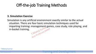 Off-the-job Training Methods
3. Simulation Exercise
Simulation is any artificial environment exactly similar to the actual
situation. There are four basic simulation techniques used for
imparting training: management games, case study, role playing, and
in-basket training.
T.Manoj kumar
Asst Professor, SKIMT Training and Development
 