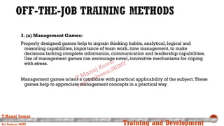 3. (a) Management Games:
Properly designed games help to ingrain thinking habits, analytical, logical and
reasoning capabilities, importance of team work, time management, to make
decisions lacking complete information, communication and leadership capabilities.
Use of management games can encourage novel, innovative mechanisms for coping
with stress.
Management games orient a candidate with practical applicability of the subject.These
games help to appreciate management concepts in a practical way
T.Manoj kumar
Asst Professor, SKIMT Training and Development
 