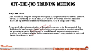 3.(b) Case Study:
Case studies are complex examples which give an insight into the context of a problem
as well as illustrating the main point. Case Studies are trainee centered activities
based on topics that demonstrate theoretical concepts in an applied setting.
A case study allows the application of theoretical concepts to be demonstrated, thus
bridging the gap between theory and practice, encourage active learning, provides
an opportunity for the development of key skills such as communication, group
working and problem solving, and increases the trainees” enjoyment of the topic and
hence their desire to learn.
T.Manoj kumar
Asst Professor, SKIMT Training and Development
 