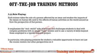 3.(c) Role Playing:
Each trainee takes the role of a person affected by an issue and studies the impacts of
the issues on human life and/or the effects of human activities on the world around us
from the perspective of that person.
It emphasizes the “real- world” side of science and challenges students to deal with
complex problems with no single “right” answer and to use a variety of skills beyond
those employed in a typical research project.
In particular, role-playing presents the student a valuable opportunity to learn not just
the course content, but other perspectives on it
T.Manoj kumar
Asst Professor, SKIMT Training and Development
 