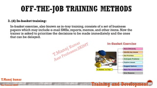 3. (d) In-basket training:
In-basket exercise, also known as in-tray training, consists of a set of business
papers which may include e-mail SMSs, reports, memos, and other items. Now the
trainer is asked to prioritise the decisions to be made immediately and the ones
that can be delayed.
T.Manoj kumar
Asst Professor, SKIMT Training and Development
 