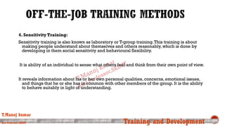 4. Sensitivity Training:
Sensitivity training is also known as laboratory or T-group training.This training is about
making people understand about themselves and others reasonably, which is done by
developing in them social sensitivity and behavioural flexibility.
It is ability of an individual to sense what others feel and think from their own point of view.
It reveals information about his or her own personal qualities, concerns, emotional issues,
and things that he or she has in common with other members of the group. It is the ability
to behave suitably in light of understanding.
T.Manoj kumar
Asst Professor, SKIMT Training and Development
 
