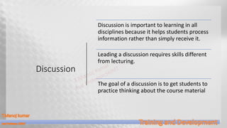 Discussion
Discussion is important to learning in all
disciplines because it helps students process
information rather than simply receive it.
Leading a discussion requires skills different
from lecturing.
The goal of a discussion is to get students to
practice thinking about the course material
 