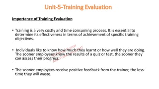 Importance of Training Evaluation
• Training is a very costly and time consuming process. It is essential to
determine its effectiveness in terms of achievement of specific training
objectives.
• Individuals like to know how much they learnt or how well they are doing.
The sooner employees know the results of a quiz or test, the sooner they
can assess their progress.
• The sooner employees receive positive feedback from the trainer, the less
time they will waste.
 