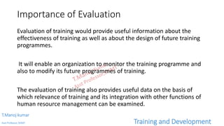 Importance of Evaluation
Evaluation of training would provide useful information about the
effectiveness of training as well as about the design of future training
programmes.
It will enable an organization to monitor the training programme and
also to modify its future programmes of training.
The evaluation of training also provides useful data on the basis of
which relevance of training and its integration with other functions of
human resource management can be examined.
T.Manoj kumar
Asst Professor, SKIMT Training and Development
 