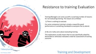 Resistance to training Evaluation
Training Managers can come up with a surprising number of reasons
for not evaluating training. The reason are as follows
1) There is nothing to evaluate
For some companies training is simply a reward for good
performance or something mandated so everyone has to attend.
2) No one really cares about evaluating training
This explanation usually means that no one specifically asked for,
demanded or otherwise indicated a need for assessment of training
outcome.
T.Manoj kumar
Asst Professor, SKIMT Training and Development
 