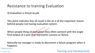 Resistance to training Evaluation
3) Evaluation is threat to job
This point indicates fear of result is the on e of the important reason
behind people not having evaluation system.
When people thing of evaluation they often connect with the single
final output at a part that represents success or failure.
Naturally no manager is ready to document a failure program when it
happens.
T.Manoj kumar
Asst Professor, SKIMT Training and Development
 