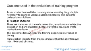 Outcome used in the evaluation of training program
To determine how well the training met or meeting its goals, it is
necessary to examine various outcome measures. The outcome
ordered are as follows.
1) Reaction Outcome
These are measures of trainee’s perception, emotions and subjective
evaluation and are important because favorable reactions create
motivation to learn.
This outcomes tells whether the training ongoing is interesting or
boring
High reaction indicate from trainees indicate that the attention was
most likely and obtained.
T.Manoj kumar
Asst Professor, SKIMT Training and Development
 