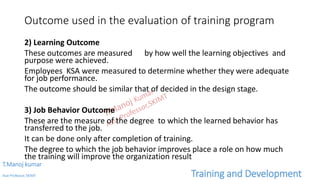 Outcome used in the evaluation of training program
2) Learning Outcome
These outcomes are measured by how well the learning objectives and
purpose were achieved.
Employees KSA were measured to determine whether they were adequate
for job performance.
The outcome should be similar that of decided in the design stage.
3) Job Behavior Outcome
These are the measure of the degree to which the learned behavior has
transferred to the job.
It can be done only after completion of training.
The degree to which the job behavior improves place a role on how much
the training will improve the organization result
T.Manoj kumar
Asst Professor, SKIMT Training and Development
 