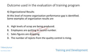Outcome used in the evaluation of training program
4) Organizational Results
At this level of income organization performance gap is identified.
Some examples of organization results are
A. High levels of scrap are being produced.
B. Employees are quitting in record number.
C. Sales figures are dropping.
D. The number of rejects from the quality control is rising.
T.Manoj kumar
Asst Professor, SKIMT Training and Development
 