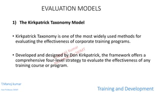 EVALUATION MODELS
1) The Kirkpatrick Taxonomy Model
• Kirkpatrick Taxonomy is one of the most widely used methods for
evaluating the effectiveness of corporate training programs.
• Developed and designed by Don Kirkpatrick, the framework offers a
comprehensive four-level strategy to evaluate the effectiveness of any
training course or program.
T.Manoj kumar
Asst Professor, SKIMT Training and Development
 