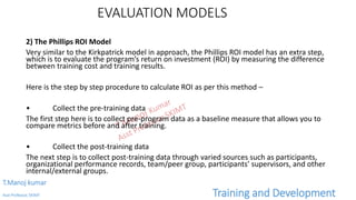 EVALUATION MODELS
2) The Phillips ROI Model
Very similar to the Kirkpatrick model in approach, the Phillips ROI model has an extra step,
which is to evaluate the program’s return on investment (ROI) by measuring the difference
between training cost and training results.
Here is the step by step procedure to calculate ROI as per this method –
• Collect the pre-training data
The first step here is to collect pre-program data as a baseline measure that allows you to
compare metrics before and after training.
• Collect the post-training data
The next step is to collect post-training data through varied sources such as participants,
organizational performance records, team/peer group, participants’ supervisors, and other
internal/external groups.
T.Manoj kumar
Asst Professor, SKIMT Training and Development
 
