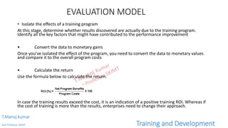 EVALUATION MODEL
• Isolate the effects of a training program
At this stage, determine whether results discovered are actually due to the training program.
Identify all the key factors that might have contributed to the performance improvement
• Convert the data to monetary gains
Once you’ve isolated the effect of the program, you need to convert the data to monetary values
and compare it to the overall program costs
• Calculate the return
Use the formula below to calculate the return.
In case the training results exceed the cost, it is an indication of a positive training ROI. Whereas if
the cost of training is more than the results, enterprises need to change their approach.
T.Manoj kumar
Asst Professor, SKIMT Training and Development
 