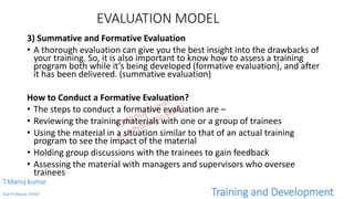 EVALUATION MODEL
3) Summative and Formative Evaluation
• A thorough evaluation can give you the best insight into the drawbacks of
your training. So, it is also important to know how to assess a training
program both while it’s being developed (formative evaluation), and after
it has been delivered. (summative evaluation)
How to Conduct a Formative Evaluation?
• The steps to conduct a formative evaluation are –
• Reviewing the training materials with one or a group of trainees
• Using the material in a situation similar to that of an actual training
program to see the impact of the material
• Holding group discussions with the trainees to gain feedback
• Assessing the material with managers and supervisors who oversee
trainees
T.Manoj kumar
Asst Professor, SKIMT Training and Development
 