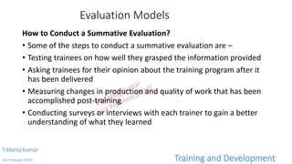 Evaluation Models
How to Conduct a Summative Evaluation?
• Some of the steps to conduct a summative evaluation are –
• Testing trainees on how well they grasped the information provided
• Asking trainees for their opinion about the training program after it
has been delivered
• Measuring changes in production and quality of work that has been
accomplished post-training
• Conducting surveys or interviews with each trainer to gain a better
understanding of what they learned
T.Manoj kumar
Asst Professor, SKIMT Training and Development
 