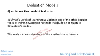 Evaluation Models
4) Kaufman's Five Levels of Evaluation
Kaufman’s Levels of Learning Evaluation is one of the other popular
types of training evaluation methods that build on or reacts to
Kirkpatrick’s model.
The levels and considerations of this method are as below –
T.Manoj kumar
Asst Professor, SKIMT Training and Development
 