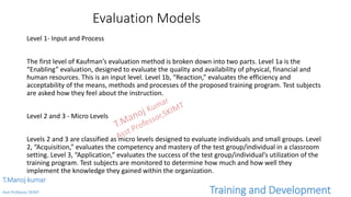 Evaluation Models
Level 1- Input and Process
The first level of Kaufman’s evaluation method is broken down into two parts. Level 1a is the
“Enabling” evaluation, designed to evaluate the quality and availability of physical, financial and
human resources. This is an input level. Level 1b, “Reaction,” evaluates the efficiency and
acceptability of the means, methods and processes of the proposed training program. Test subjects
are asked how they feel about the instruction.
Level 2 and 3 - Micro Levels
Levels 2 and 3 are classified as micro levels designed to evaluate individuals and small groups. Level
2, “Acquisition,” evaluates the competency and mastery of the test group/individual in a classroom
setting. Level 3, “Application,” evaluates the success of the test group/individual’s utilization of the
training program. Test subjects are monitored to determine how much and how well they
implement the knowledge they gained within the organization.
T.Manoj kumar
Asst Professor, SKIMT Training and Development
 