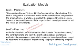 Evaluation Models
Level 4 - Macro Level
“Organization Output” is level 4 in Kaufman’s method of evaluation. This
level is designed to evaluate the results of the contributions and payoffs of
the organization as a whole as a result of the proposed training program.
Success is measured in terms of the organization's overall performance and
the return on investments.
Level 5 - Mega Level
In the final level of Kaufman’s method of evaluation, “Societal Outcomes,”
the contributions to and from the client and society as a whole are
evaluated. Responsiveness, potential consequences and payoffs are gauged
to determine the success of implementing the proposed training program.
T.Manoj kumar
Asst Professor, SKIMT Training and Development
 