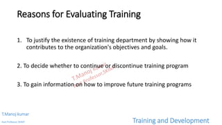 Reasons for Evaluating Training
1. To justify the existence of training department by showing how it
contributes to the organization's objectives and goals.
2. To decide whether to continue or discontinue training program
3. To gain information on how to improve future training programs
T.Manoj kumar
Asst Professor, SKIMT Training and Development
 