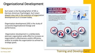 Organizational Development
Kurt Lewin is the founding father of OD, a
German-American Psychologist. Kurt Lewin
played a key role in the evolution of organization
development as it is known today.
Organization development (OD) is the study of
successful Organizational Change and
performance.
Organization development is a deliberately
planned, organization-wide effort to increase an
organization's effectiveness and/or efficiency
and/or to enable the organization to achieve its
strategic goals.
T.Manoj kumar
Asst Professor, SKIMT Training and Development
 